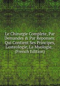 Le Chirurgie Complete, Par Demandes &amp; Par Reponses: Qui Contient Ses Principes, L'osteologie, La Myologie, . (French Edition)