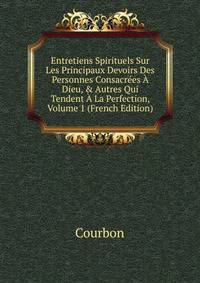 Entretiens Spirituels Sur Les Principaux Devoirs Des Personnes Consacr?es ? Dieu, &amp; Autres Qui Tendent ? La Perfection, Volume 1 (French Edition)