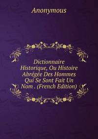 Dictionnaire Historique, Ou Histoire Abregee Des Hommes Qui Se Sont Fait Un Nom . (French Edition)