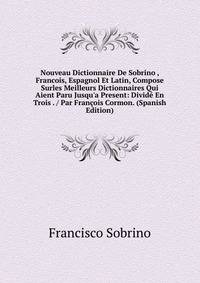 Nouveau Dictionnaire De Sobrino , Francois, Espagnol Et Latin, Compose Surles Meilleurs Dictionnaires Qui Aient Paru Jusqu'a Present: Divid? En Trois . / Par Fran?ois Cormon. (Spanish Edition)