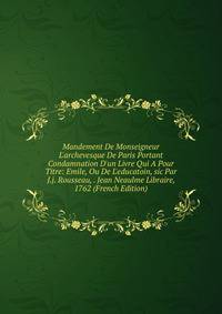 Mandement De Monseigneur L'archevesque De Paris Portant Condamnation D'un Livre Qui A Pour Titre: Emile, Ou De L'educatoin, sic Par J.j. Rousseau, . Jean Neaulme Libraire, 1762 (French Edition)