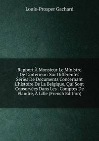 Rapport ? Monsieur Le Ministre De L'int?rieur: Sur Diff?rentes S?ries De Documents Concernant L'histoire De La Belgique, Qui Sont Conserv?es Dans Les . Comptes De Flandre, ? Lille (French Edition)
