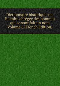 Dictionnaire historique, ou, Histoire abregee des hommes qui se sont fait un nom Volume 6 (French Edition)