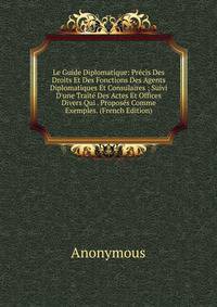 Le Guide Diplomatique: Pr?cis Des Droits Et Des Fonctions Des Agents Diplomatiques Et Consulaires ; Suivi D'une Trait? Des Actes Et Offices Divers Qui . Propos?s Comme Exemples. (French Edition)