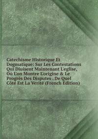 Catechisme Historique Et Dogmatique: Sur Les Contestations Qui Diuisent Maintenant L'eglise, O? L'on Montre L'origine &amp; Le Progr?s Des Disputes . De Quel C?t? Est La Verit? (French Edition)
