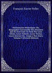 Dictionnaire Historique: Ou, Biographie Universelle Des Hommes Qui Se Sont Fait Un Nom Par Leur G?nie, Leurs Talents, Leurs Vertus, Leurs Erreurs Ou . Jusqu'a Nos Jours, Volume 3 (French Edition)