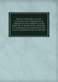 Notice historique sur les manufactures imperiales de tapisseries des Gobelins et de tapis de la Savonnerie, precedee du catalogue des tapisseries qui y sont exposees (French Edition)