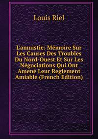 L'amnistie: M?moire Sur Les Causes Des Troubles Du Nord-Ouest Et Sur Les N?gociations Qui Ont Amen? Leur Reglement Amiable (French Edition)