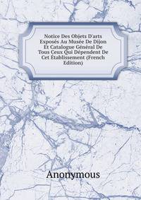 Notice Des Objets D'arts Expos?s Au Mus?e De Dijon Et Catalogue G?n?ral De Tous Ceux Qui D?pendent De Cet ?tablissement (French Edition)