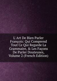 L' Art De Bien Parler Fran?ois: Qui Comprend Tout Ce Qui Regarde La Grammaire, &amp; Les Fa?ons De Parler Douteuses, Volume 2 (French Edition)