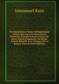 Prolegomenes A Toute Metaphysique Future Qui Aura Le Droit De Se Presenter Comme Science: Suivis De Deux Autres Fragments Du Meme Auteur Relatifs A La Critique De La Raison Pure (French Edition)