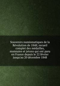 Souvenirs numismatiques de la R?volution de 1848; recueil complet des m?dailles, monnaies et jetons qui ont paru en France depuis le 22 f?vrier jusqu'au 20 d?cembre 1848
