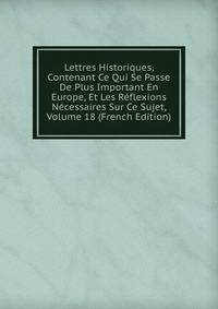 Lettres Historiques, Contenant Ce Qui Se Passe De Plus Important En Europe, Et Les Reflexions Necessaires Sur Ce Sujet, Volume 18 (French Edition)