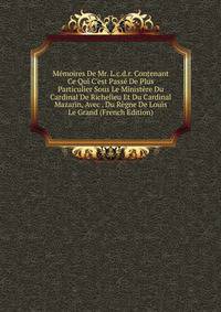 M?moires De Mr. L.c.d.r. Contenant Ce Qui C'est Pass? De Plus Particulier Sous Le Minist?re Du Cardinal De Richelieu Et Du Cardinal Mazarin, Avec . Du R?gne De Louis Le Grand (French Edition)