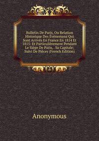 Bulletin De Paris, Ou Relation Historique Des Evenemens Qui Sont Arrives En France En 1814 Et 1815: Et Particulierement Pendant Le Siege De Paris, . Sa Capitale; Suivi De Pieces (French Edition)