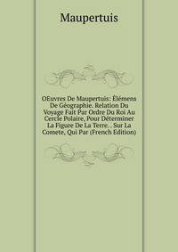 OEuvres De Maupertuis: Elemens De Geographie. Relation Du Voyage Fait Par Ordre Du Roi Au Cercle Polaire, Pour Determiner La Figure De La Terre. . Sur La Comete, Qui Par (French Edition)
