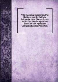 Vit? Antiqu? Sanctorum Qui Habitaverunt In Ea Parte Britanni? Nunc Vocata Scotia Vel In Ejus Insulis: Quasdam Edidit Ex Mss. Quasdam Collegit Johannes Pinkerton .