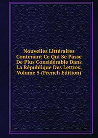 Nouvelles Litteraires Contenant Ce Qui Se Passe De Plus Considerable Dans La Republique Des Lettres, Volume 5 (French Edition)