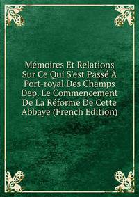 M?moires Et Relations Sur Ce Qui S'est Pass? ? Port-royal Des Champs Dep. Le Commencement De La R?forme De Cette Abbaye (French Edition)