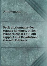 Petit dictionnaire des grands hommes, et des grandes choses qui ont rapport a la Revolution; (French Edition)
