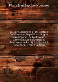 Histoire Du Donjon Et Du Ch?teau De Vincennes, Depuis Leur Origine Jusqu'? L'?poque De La R?volution: Contenant Des Particularit?s Int?ressantes Sur . Qui Ont Habit? Vincennes . (French Edition)