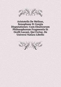 Aristotelis De Melisso, Xenophane Et Gorgia Disputationes: Cum Eleaticorum Philosophorum Fragmentis Et Ocelli Lucani, Qui Fertur, De Universi Natura Libello