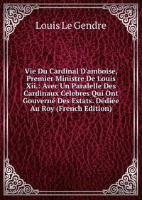 Vie Du Cardinal D'amboise, Premier Ministre De Louis Xii.: Avec Un Paralelle Des Cardinaux C?lebres Qui Ont Gouvern? Des Estats. D?di?e Au Roy (French Edition)