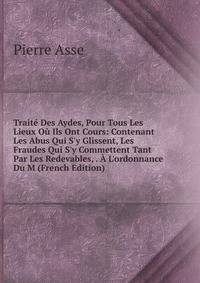 Trait? Des Aydes, Pour Tous Les Lieux O? Ils Ont Cours: Contenant Les Abus Qui S'y Glissent, Les Fraudes Qui S'y Commettent Tant Par Les Redevables, . ? L'ordonnance Du M (French Edition)