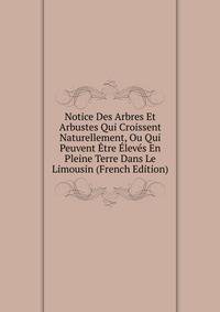Notice Des Arbres Et Arbustes Qui Croissent Naturellement, Ou Qui Peuvent Etre Eleves En Pleine Terre Dans Le Limousin (French Edition)