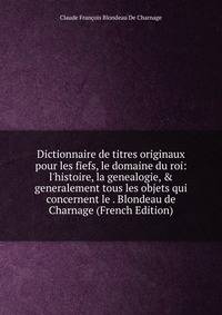 Dictionnaire de titres originaux pour les fiefs, le domaine du roi: l'histoire, la genealogie, &amp; generalement tous les objets qui concernent le . Blondeau de Charnage (French Edition)