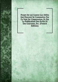 Projet De Loi Contre Les D?lits Qui Peuvent Se Commettre Par La Voie De L'impression, Et Par La Publication Des Ecrits Et Des Gravures, Etc. (French Edition)