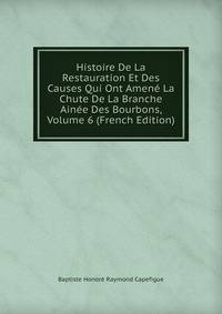 Histoire De La Restauration Et Des Causes Qui Ont Amene La Chute De La Branche Ainee Des Bourbons, Volume 6 (French Edition)