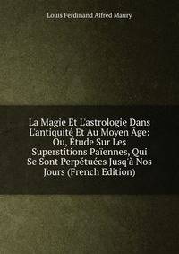 La Magie Et L'astrologie Dans L'antiquit? Et Au Moyen ?ge: Ou, ?tude Sur Les Superstitions Pa?ennes, Qui Se Sont Perp?tu?es Jusq'? Nos Jours (French Edition)