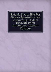 Batavia Sacra, Sive Res Gestae Apostolicorum Virorum, Qui Fidem Bataviae Primi Intulerunt, . (Italian Edition)