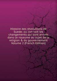 Histoire des r?volutions de Suede: ou l'on voit les changements qui sont arriv?s dans ce royaume au sujet de la religion &amp; du gouvernement Volume 2 (French Edition)