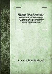Biographie Universelle, Ancienne Et Moderne; Ou, Histoire, Par Ordre Alphabetique: De La Vie Publique Et Privee De Tous Les Hommes Qui Se Sont Fait . Ou Leurs Crimes, Volume 17 (French Edition)