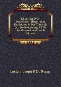 L'?pervier D'Or, Description Historiques Des Joutes Et Des Tournois Qui Se C?l?br?rent ? Lille Au Moyen-?ge (French Edition)