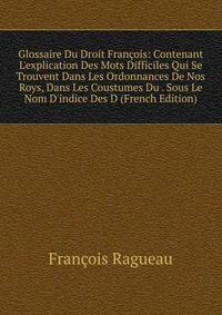 Glossaire Du Droit Fran?ois: Contenant L'explication Des Mots Difficiles Qui Se Trouvent Dans Les Ordonnances De Nos Roys, Dans Les Coustumes Du . Sous Le Nom D'indice Des D (French Edition)