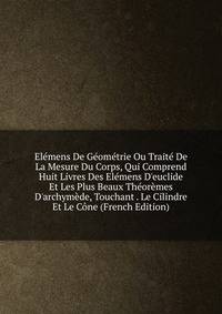 El?mens De G?om?trie Ou Trait? De La Mesure Du Corps, Qui Comprend Huit Livres Des El?mens D'euclide Et Les Plus Beaux Th?or?mes D'archym?de, Touchant . Le Cilindre Et Le C?ne (French Edition)