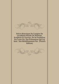 Pr?cis Historique De L'origine De L'acad?mie Royale De Peinture, Sculpture Et Gravure, De Sa Fondation Par Louis Xiv, Des ?v?nemens Qui Lui Sont . Son R?tablissement Par . (French Edition)