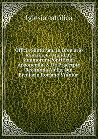 Officia Santorum, In Breuiario Romano Ex Mandato Summorum Pontificum Apponenda, &amp; De Praecepto Recitanda Ab Iis, Qui Breuiario Romano Vtuntur .