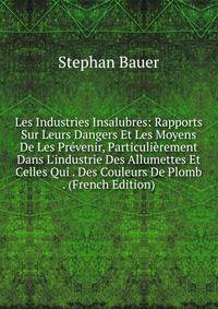 Les Industries Insalubres: Rapports Sur Leurs Dangers Et Les Moyens De Les Pr?venir, Particuli?rement Dans L'industrie Des Allumettes Et Celles Qui . Des Couleurs De Plomb . (French Edition)