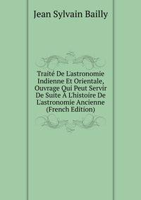 Trait? De L'astronomie Indienne Et Orientale, Ouvrage Qui Peut Servir De Suite ? L'histoire De L'astronomie Ancienne (French Edition)
