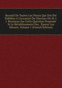 Recueil De Toutes Les Pieces Qui Ont ?t? Publi?es A L'occasion Du Discours De M. J. J. Rousseau Sur Cette Question Propos?e Si Le R?tablissement Des . ?purer Les Moeurs, Volume 1 (French Edition)