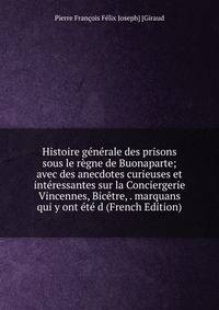 Histoire generale des prisons sous le regne de Buonaparte; avec des anecdotes curieuses et interessantes sur la Conciergerie Vincennes, Bicetre, . marquans qui y ont ete d (French Edition)
