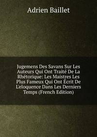 Jugemens Des Savans Sur Les Auteurs Qui Ont Trait? De La Rh?torique: Les Maistres Les Plus Fameux Qui Ont ?crit De L'eloquence Dans Les Derniers Temps (French Edition)
