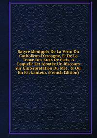 Satyre Menipp?e De La Vertu Du Catholicon D'espagne, Et De La Tenue Des Etats De Paris. A Laquelle Est Ajo?t?e Un Discours Sur L'interpretation Du Mot . &amp; Qui En Est L'auteur. (French Edition)