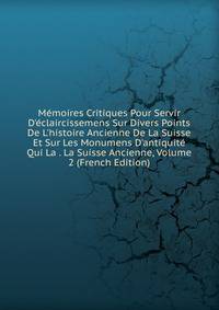 M?moires Critiques Pour Servir D'?claircissemens Sur Divers Points De L'histoire Ancienne De La Suisse Et Sur Les Monumens D'antiquit? Qui La . La Suisse Ancienne, Volume 2 (French Edition)