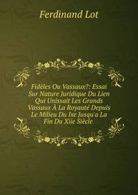 Fid?les Ou Vassaux?: Essai Sur Nature Juridique Du Lien Qui Unissait Les Grands Vassaux ? La Royaut? Depuis Le Milieu Du Ixe Jusqu'a La Fin Du Xiie Si?cle .