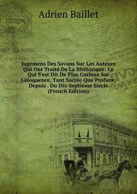 Jugemens Des Savans Sur Les Auteurs Qui Ont Trait? De La Rh?torique: Ce Qui S'est Dit De Plus Curieux Sur L'?loquence, Tant Sacr?e Que Profane, Depuis . Du Dix-Septi?me Si?cle (French Edition)